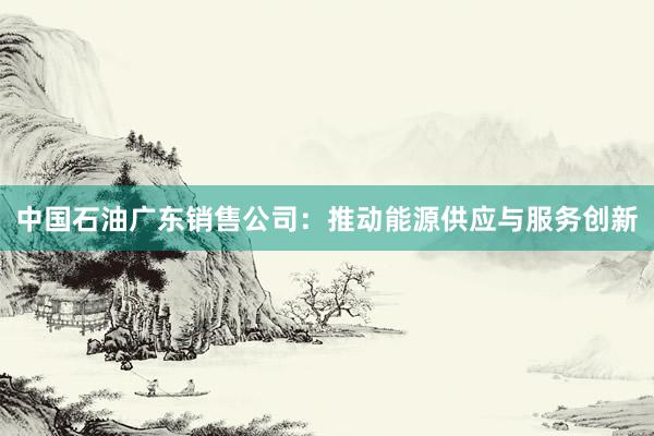 中国石油广东销售公司：推动能源供应与服务创新