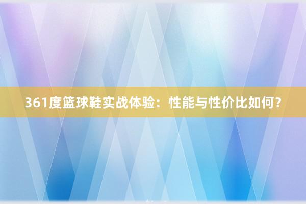 361度篮球鞋实战体验：性能与性价比如何？